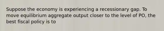Suppose the economy is experiencing a recessionary gap. To move equilibrium aggregate output closer to the level of PO, the best fiscal policy is to