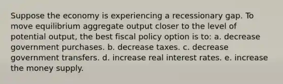 Suppose the economy is experiencing a recessionary gap. To move equilibrium aggregate output closer to the level of potential output, the best fiscal policy option is to: a. decrease government purchases. b. decrease taxes. c. decrease government transfers. d. increase real interest rates. e. increase the money supply.