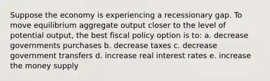 Suppose the economy is experiencing a recessionary gap. To move equilibrium aggregate output closer to the level of potential output, the best fiscal policy option is to: a. decrease governments purchases b. decrease taxes c. decrease government transfers d. increase real interest rates e. increase the money supply