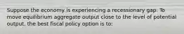 Suppose the economy is experiencing a recessionary gap. To move equilibrium aggregate output close to the level of potential output, the best fiscal policy option is to: