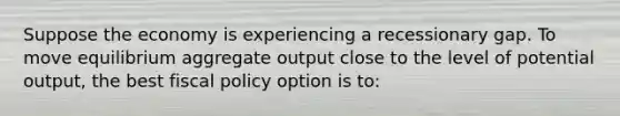 Suppose the economy is experiencing a recessionary gap. To move equilibrium aggregate output close to the level of potential output, the best fiscal policy option is to: