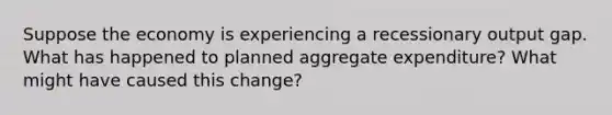 Suppose the economy is experiencing a recessionary output gap. What has happened to planned aggregate expenditure? What might have caused this change?