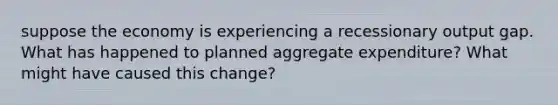 suppose the economy is experiencing a recessionary output gap. What has happened to planned aggregate expenditure? What might have caused this change?