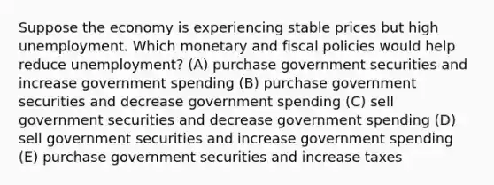 Suppose the economy is experiencing stable prices but high unemployment. Which monetary and fiscal policies would help reduce unemployment? (A) purchase government securities and increase government spending (B) purchase government securities and decrease government spending (C) sell government securities and decrease government spending (D) sell government securities and increase government spending (E) purchase government securities and increase taxes