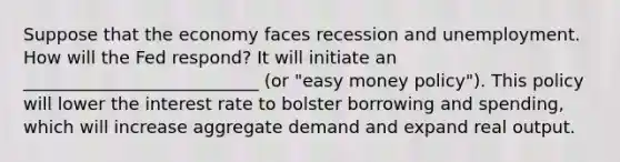 Suppose that the economy faces recession and unemployment. How will the Fed respond? It will initiate an ___________________________ (or "easy money policy"). This policy will lower the interest rate to bolster borrowing and spending, which will increase aggregate demand and expand real output.