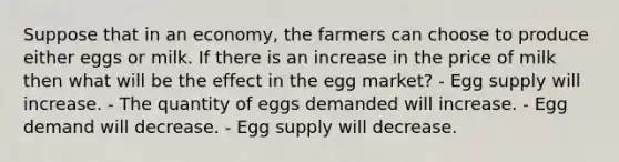 Suppose that in an economy, the farmers can choose to produce either eggs or milk. If there is an increase in the price of milk then what will be the effect in the egg market? - Egg supply will increase. - The quantity of eggs demanded will increase. - Egg demand will decrease. - Egg supply will decrease.