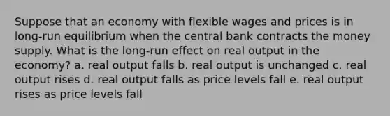 Suppose that an economy with flexible wages and prices is in long-run equilibrium when the central bank contracts the money supply. What is the long-run effect on real output in the economy? a. real output falls b. real output is unchanged c. real output rises d. real output falls as price levels fall e. real output rises as price levels fall