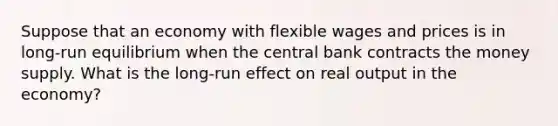 Suppose that an economy with flexible wages and prices is in long-run equilibrium when the central bank contracts the money supply. What is the long-run effect on real output in the economy?