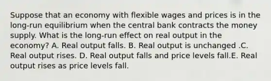 Suppose that an economy with flexible wages and prices is in the long-run equilibrium when the central bank contracts the money supply. What is the long-run effect on real output in the economy? A. Real output falls. B. Real output is unchanged .C. Real output rises. D. Real output falls and price levels fall.E. Real output rises as price levels fall.