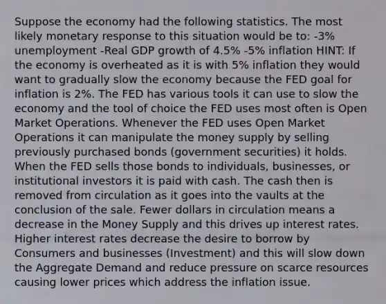 Suppose the economy had the following statistics. The most likely monetary response to this situation would be to: -3% unemployment -Real GDP growth of 4.5% -5% inflation HINT: If the economy is overheated as it is with 5% inflation they would want to gradually slow the economy because the FED goal for inflation is 2%. The FED has various tools it can use to slow the economy and the tool of choice the FED uses most often is Open Market Operations. Whenever the FED uses Open Market Operations it can manipulate the money supply by selling previously purchased bonds (government securities) it holds. When the FED sells those bonds to individuals, businesses, or institutional investors it is paid with cash. The cash then is removed from circulation as it goes into the vaults at the conclusion of the sale. Fewer dollars in circulation means a decrease in the Money Supply and this drives up interest rates. Higher interest rates decrease the desire to borrow by Consumers and businesses (Investment) and this will slow down the Aggregate Demand and reduce pressure on scarce resources causing lower prices which address the inflation issue.