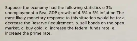 Suppose the economy had the following statistics o 3% unemployment o Real GDP growth of 4.5% o 5% inflation The most likely monetary response to this situation would be to: a. decrease the Reserve Requirement. b. sell bonds on the open market. c. buy gold. d. increase the federal funds rate. e. increase the prime rate.