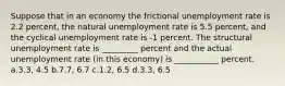 Suppose that in an economy the frictional unemployment rate is 2.2 percent, the natural unemployment rate is 5.5 percent, and the cyclical unemployment rate is -1 percent. The structural unemployment rate is _________ percent and the actual unemployment rate (in this economy) is ___________ percent. a.3.3, 4.5 b.7.7, 6.7 c.1.2, 6.5 d.3.3, 6.5