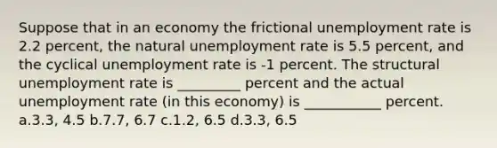 Suppose that in an economy the frictional unemployment rate is 2.2 percent, the natural unemployment rate is 5.5 percent, and the cyclical unemployment rate is -1 percent. The structural unemployment rate is _________ percent and the actual unemployment rate (in this economy) is ___________ percent. a.3.3, 4.5 b.7.7, 6.7 c.1.2, 6.5 d.3.3, 6.5