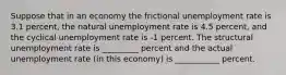 Suppose that in an economy the frictional unemployment rate is 3.1 percent, the natural unemployment rate is 4.5 percent, and the cyclical unemployment rate is -1 percent. The structural unemployment rate is _________ percent and the actual unemployment rate (in this economy) is ___________ percent.