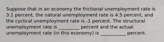 Suppose that in an economy the frictional unemployment rate is 3.1 percent, the natural unemployment rate is 4.5 percent, and the cyclical unemployment rate is -1 percent. The structural unemployment rate is _________ percent and the actual unemployment rate (in this economy) is ___________ percent.