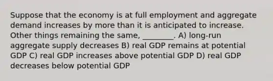 Suppose that the economy is at full employment and aggregate demand increases by more than it is anticipated to increase. Other things remaining the same, ________. A) long-run aggregate supply decreases B) real GDP remains at potential GDP C) real GDP increases above potential GDP D) real GDP decreases below potential GDP