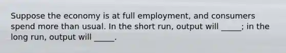 Suppose the economy is at full employment, and consumers spend more than usual. In the short run, output will _____; in the long run, output will _____.