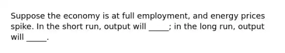 Suppose the economy is at full employment, and energy prices spike. In the short run, output will _____; in the long run, output will _____.