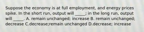 Suppose the economy is at full employment, and energy prices spike. In the short run, output will _____; in the long run, output will _____. A. remain unchanged; increase B. remain unchanged; decrease C.decrease;remain unchanged D.decrease; increase