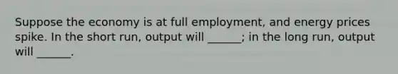 Suppose the economy is at full employment, and energy prices spike. In the short run, output will ______; in the long run, output will ______.