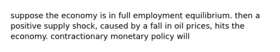 suppose the economy is in full employment equilibrium. then a positive supply shock, caused by a fall in oil prices, hits the economy. contractionary <a href='https://www.questionai.com/knowledge/kEE0G7Llsx-monetary-policy' class='anchor-knowledge'>monetary policy</a> will