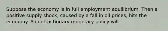 Suppose the economy is in full employment equilibrium. Then a positive supply shock, caused by a fall in oil prices, hits the economy. A contractionary <a href='https://www.questionai.com/knowledge/kEE0G7Llsx-monetary-policy' class='anchor-knowledge'>monetary policy</a> will