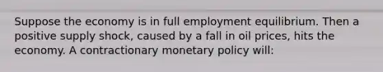 Suppose the economy is in full employment equilibrium. Then a positive supply shock, caused by a fall in oil prices, hits the economy. A contractionary <a href='https://www.questionai.com/knowledge/kEE0G7Llsx-monetary-policy' class='anchor-knowledge'>monetary policy</a> will: