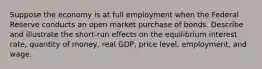 Suppose the economy is at full employment when the Federal Reserve conducts an open market purchase of bonds. Describe and illustrate the short-run effects on the equilibrium interest rate, quantity of money, real GDP, price level, employment, and wage.