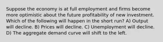 Suppose the economy is at full employment and firms become more optimistic about the future profitability of new investment. Which of the following will happen in the short run? A) Output will decline. B) Prices will decline. C) Unemployment will decline. D) The aggregate demand curve will shift to the left.