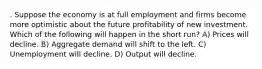 . Suppose the economy is at full employment and firms become more optimistic about the future profitability of new investment. Which of the following will happen in the short run? A) Prices will decline. B) Aggregate demand will shift to the left. C) Unemployment will decline. D) Output will decline.