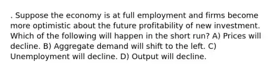 . Suppose the economy is at full employment and firms become more optimistic about the future profitability of new investment. Which of the following will happen in the short run? A) Prices will decline. B) Aggregate demand will shift to the left. C) Unemployment will decline. D) Output will decline.