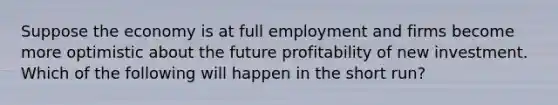 Suppose the economy is at full employment and firms become more optimistic about the future profitability of new investment. Which of the following will happen in the short​ run?