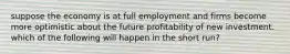 suppose the economy is at full employment and firms become more optimistic about the future profitability of new investment. which of the following will happen in the short run?