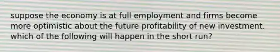 suppose the economy is at full employment and firms become more optimistic about the future profitability of new investment. which of the following will happen in the short run?