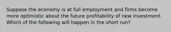 Suppose the economy is at full employment and firms become more optimistic about the future profitability of new investment. Which of the following will happen in the short run?