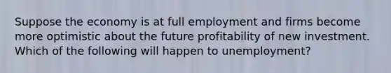 Suppose the economy is at full employment and firms become more optimistic about the future profitability of new investment. Which of the following will happen to unemployment?