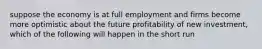 suppose the economy is at full employment and firms become more optimistic about the future profitability of new investment, which of the following will happen in the short run