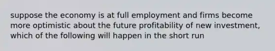 suppose the economy is at full employment and firms become more optimistic about the future profitability of new investment, which of the following will happen in the short run