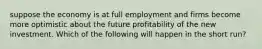 suppose the economy is at full employment and firms become more optimistic about the future profitability of the new investment. Which of the following will happen in the short run?