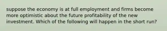 suppose the economy is at full employment and firms become more optimistic about the future profitability of the new investment. Which of the following will happen in the short run?