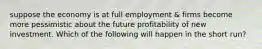 suppose the economy is at full employment & firms become more pessimistic about the future profitability of new investment. Which of the following will happen in the short run?