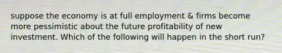 suppose the economy is at full employment & firms become more pessimistic about the future profitability of new investment. Which of the following will happen in the short run?