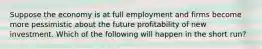 Suppose the economy is at full employment and firms become more pessimistic about the future profitability of new investment. Which of the following will happen in the short​ run?