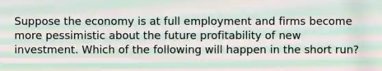 Suppose the economy is at full employment and firms become more pessimistic about the future profitability of new investment. Which of the following will happen in the short​ run?