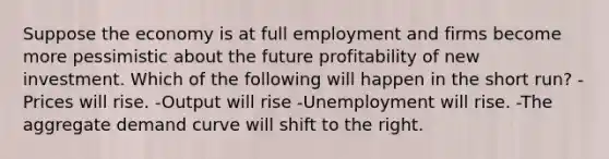 Suppose the economy is at full employment and firms become more pessimistic about the future profitability of new investment. Which of the following will happen in the short run? -Prices will rise. -Output will rise -Unemployment will rise. -The aggregate demand curve will shift to the right.