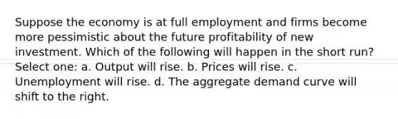 Suppose the economy is at full employment and firms become more pessimistic about the future profitability of new investment. Which of the following will happen in the short run? Select one: a. Output will rise. b. Prices will rise. c. Unemployment will rise. d. The aggregate demand curve will shift to the right.