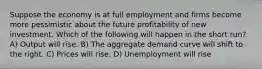 Suppose the economy is at full employment and firms become more pessimistic about the future profitability of new investment. Which of the following will happen in the short run? A) Output will rise. B) The aggregate demand curve will shift to the right. C) Prices will rise. D) Unemployment will rise