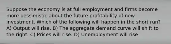 Suppose the economy is at full employment and firms become more pessimistic about the future profitability of new investment. Which of the following will happen in the short run? A) Output will rise. B) The aggregate demand curve will shift to the right. C) Prices will rise. D) Unemployment will rise