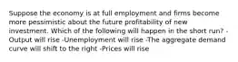 Suppose the economy is at full employment and firms become more pessimistic about the future profitability of new investment. Which of the following will happen in the short run? -Output will rise -Unemployment will rise -The aggregate demand curve will shift to the right -Prices will rise