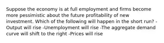 Suppose the economy is at full employment and firms become more pessimistic about the future profitability of new investment. Which of the following will happen in the short run? -Output will rise -Unemployment will rise -The aggregate demand curve will shift to the right -Prices will rise